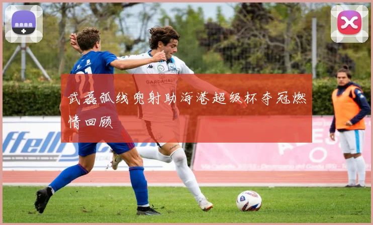 武磊弧线兜射助海港超级杯夺冠燃情回顾