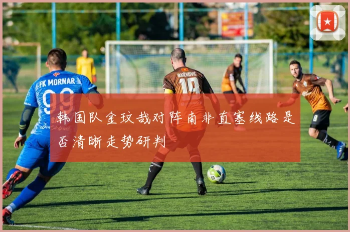 韩国队金玟哉对阵南非直塞线路是否清晰走势研判