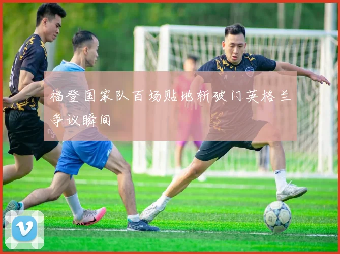 福登国家队百场贴地斩破门英格兰争议瞬间
