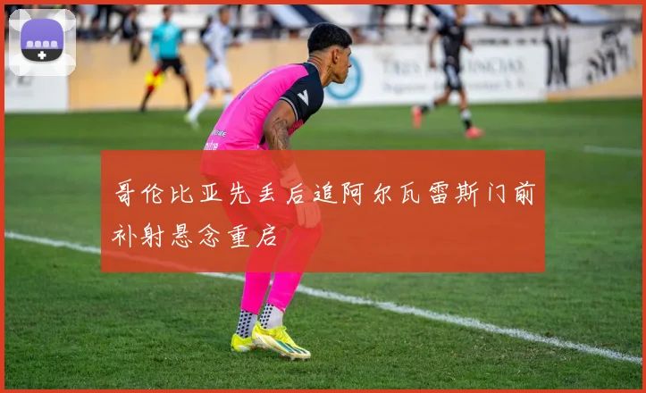 哥伦比亚先丢后追阿尔瓦雷斯门前补射悬念重启