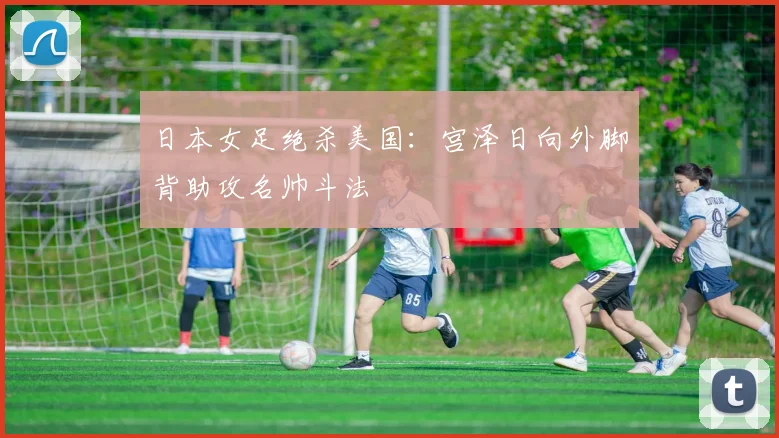 日本女足绝杀美国：宫泽日向外脚背助攻名帅斗法