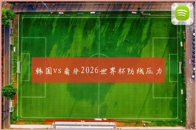 韩国vs南非2026世界杯防线压力