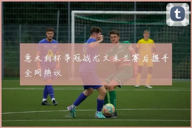 意大利杯争冠战尤文米兰赛后握手全网热议