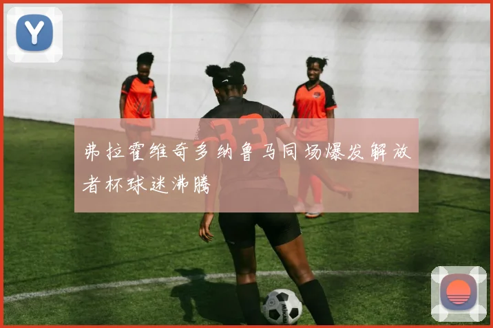 弗拉霍维奇多纳鲁马同场爆发解放者杯球迷沸腾