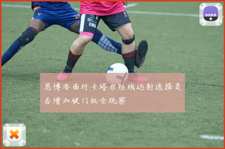 恩博洛面对卡塔尔防线远射选择是否增加破门机会观察