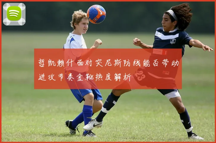 哲凯赖什面对突尼斯防线能否带动进攻节奏金靴热度解析