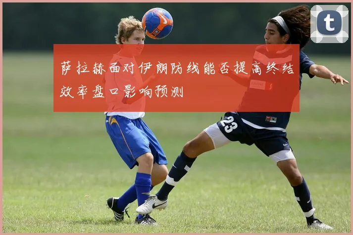 萨拉赫面对伊朗防线能否提高终结效率盘口影响预测