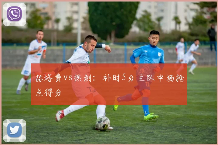 赫塔费vs热刺：补时5分主队中场抢点得分