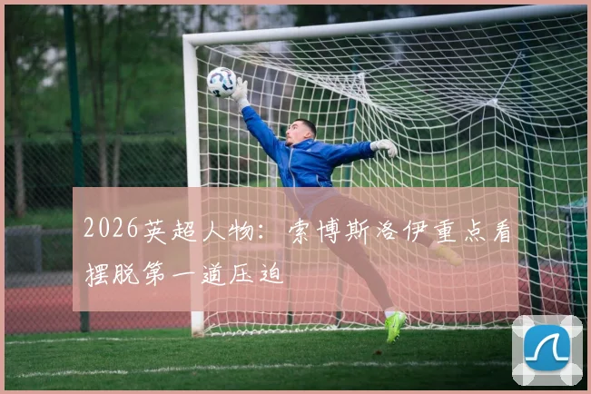 2026英超人物:索博斯洛伊重点看摆脱第一道压迫
