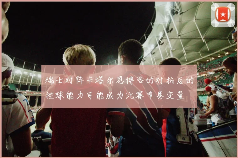 瑞士对阵卡塔尔恩博洛的对抗后的控球能力可能成为比赛节奏变量